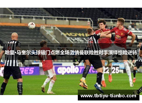 哈里·马奎尔头球破门点燃全场激情曼联险胜对手演绎惊险逆转