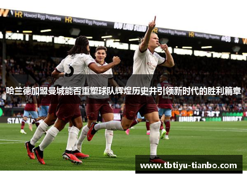 哈兰德加盟曼城能否重塑球队辉煌历史并引领新时代的胜利篇章