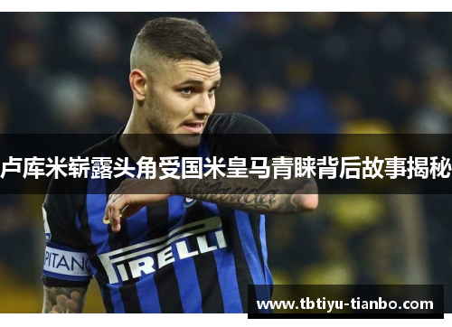 卢库米崭露头角受国米皇马青睐背后故事揭秘