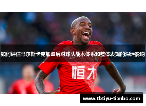如何评估马尔斯卡克加盟后对球队战术体系和整体表现的深远影响