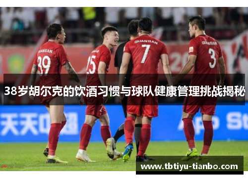 38岁胡尔克的饮酒习惯与球队健康管理挑战揭秘