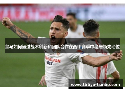 皇马如何通过战术创新和团队合作在西甲赛季中稳居领先地位